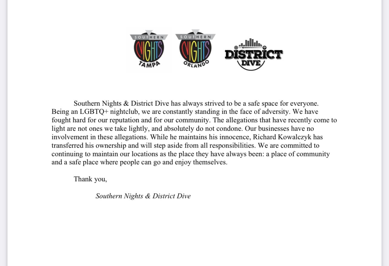 “Southern Nights & District Dive has always strived to be a safe space for everyone. Being an LGBTQ+ nightclub, we are constantly standing in the face of adversity. We have fought hard for our reputation and for our community. The allegations that have recently come to light are not ones we take lightly, and absolutely do not condone. Our businesses have no involvement in these allegations. While he maintains his innocence, Richard Kowalczyk has transferred his ownership and will step aside from all responsibilities. We are committed to continuing to maintain our locations as the place they have always been: a place of community and a safe place where people can go and enjoy themselves.

Thank you,

Southern Nights & District Dive”